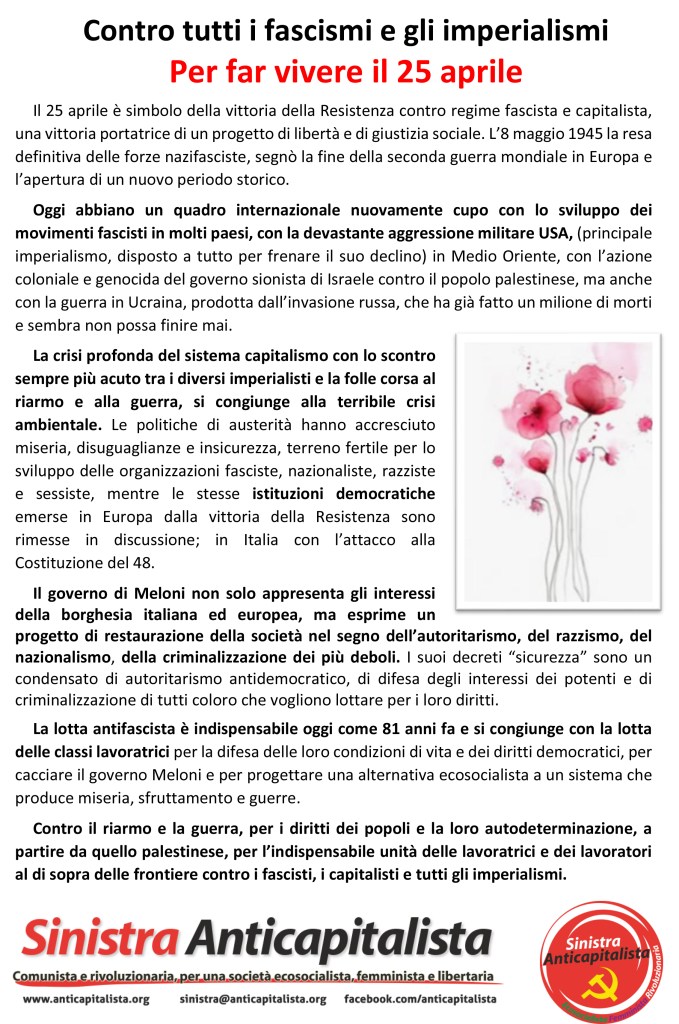Volantino 25 aprile. Il 25 aprile è simbolo della vittoria della Resistenza contro regime fascista e capitalista, una vittoria portatrice di un progetto di libertà e di giustizia sociale. L’8 maggio 1945 la resa definitiva delle forze nazifasciste, segnò la fine della seconda guerra mondiale in Europa e l’apertura di un nuovo periodo storico.
Oggi abbiano un quadro internazionale nuovamente cupo con lo sviluppo dei movimenti fascisti in molti paesi, con la devastante aggressione militare USA, (principale imperialismo, disposto a tutto per frenare il suo declino) in Medio Oriente, con l’azione coloniale e genocida del governo sionista di Israele contro il popolo palestinese, ma anche con la guerra in Ucraina, prodotta dall’invasione russa, che ha già fatto un milione di morti e sembra non possa finire mai. 
La crisi profonda del sistema capitalismo con lo scontro sempre più acuto tra i diversi imperialisti e la folle corsa al riarmo e alla guerra, si congiunge alla terribile crisi ambientale. Le politiche di austerità hanno accresciuto miseria, disuguaglianze e insicurezza, terreno fertile per lo sviluppo delle organizzazioni fasciste, nazionaliste, razziste e sessiste, mentre le stesse istituzioni democratiche emerse in Europa dalla vittoria della Resistenza sono rimesse in discussione; in Italia con l’attacco alla Costituzione del 48.
Il governo di Meloni non solo appresenta gli interessi della borghesia italiana ed europea, ma esprime un progetto di restaurazione della società nel segno dell’autoritarismo, del razzismo, del nazionalismo, della criminalizzazione dei più deboli. I suoi decreti “sicurezza” sono un condensato di autoritarismo antidemocratico, di difesa degli interessi dei potenti e di criminalizzazione di tutti coloro che vogliono lottare per i loro diritti.
La lotta antifascista è indispensabile oggi come 81 anni fa e si congiunge con la lotta delle classi lavoratrici per la difesa delle loro condizioni di vita e dei diritti democratici, per cacciare il governo Meloni e per progettare una alternativa ecosocialista a un sistema che produce miseria, sfruttamento e guerre. 
Contro il riarmo e la guerra, per i diritti dei popoli e la loro autodeterminazione, a partire da quello palestinese, per l’indispensabile unità delle lavoratrici e dei lavoratori al di sopra delle frontiere contro i fascisti, i capitalisti e tutti gli imperialismi.
